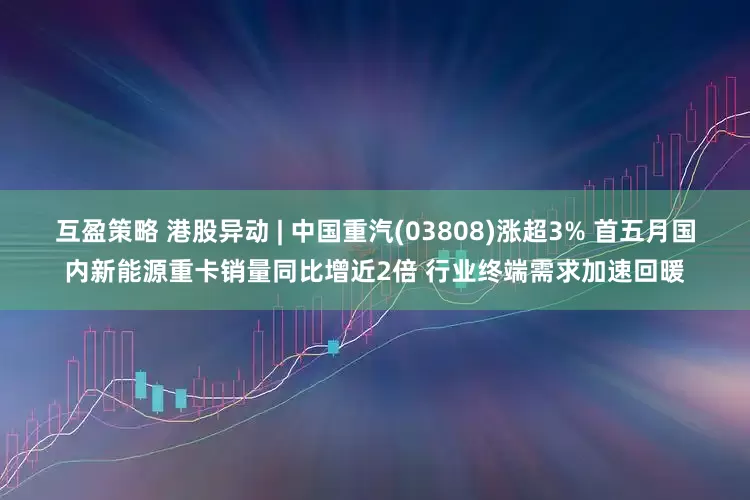 互盈策略 港股异动 | 中国重汽(03808)涨超3% 首五月国内新能源重卡销量同比增近2倍 行业终端需求加速回暖