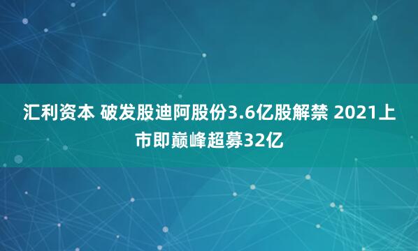 汇利资本 破发股迪阿股份3.6亿股解禁 2021上市即巅峰超募32亿