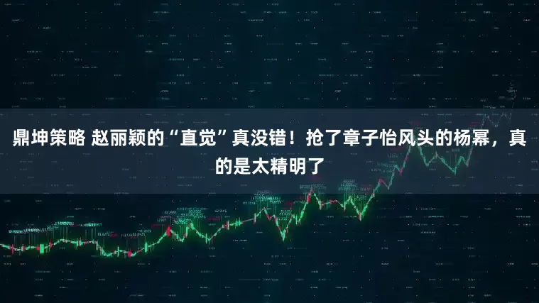鼎坤策略 赵丽颖的“直觉”真没错！抢了章子怡风头的杨幂，真的是太精明了