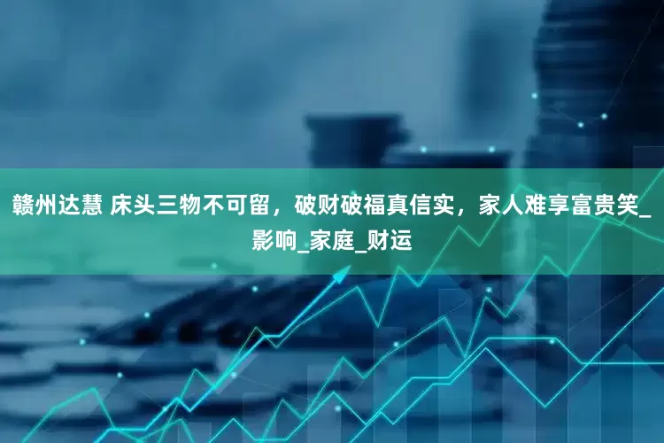 赣州达慧 床头三物不可留，破财破福真信实，家人难享富贵笑_影响_家庭_财运