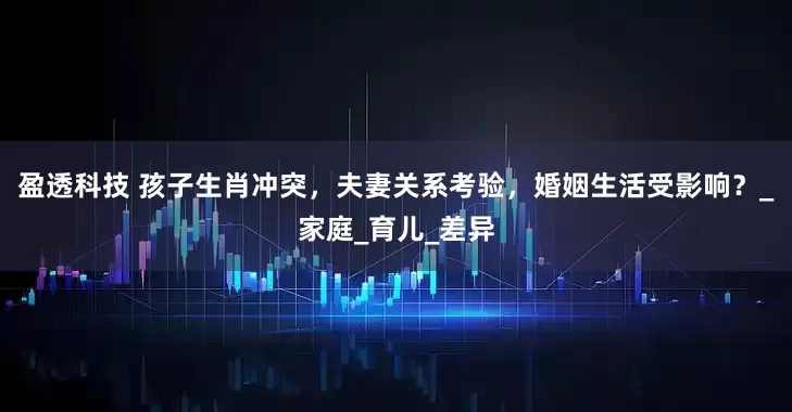 盈透科技 孩子生肖冲突，夫妻关系考验，婚姻生活受影响？_家庭_育儿_差异