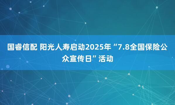 国睿信配 阳光人寿启动2025年“7.8全国保险公众宣传日”活动