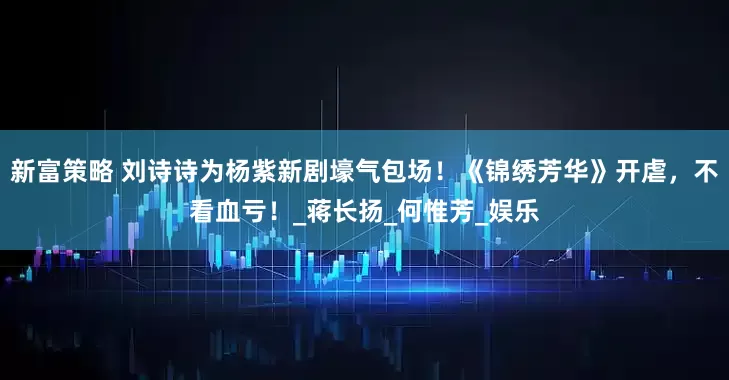 新富策略 刘诗诗为杨紫新剧壕气包场！《锦绣芳华》开虐，不看血亏！_蒋长扬_何惟芳_娱乐