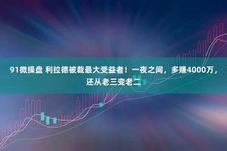 91微操盘 利拉德被裁最大受益者！一夜之间，多赚4000万，还从老三变老二