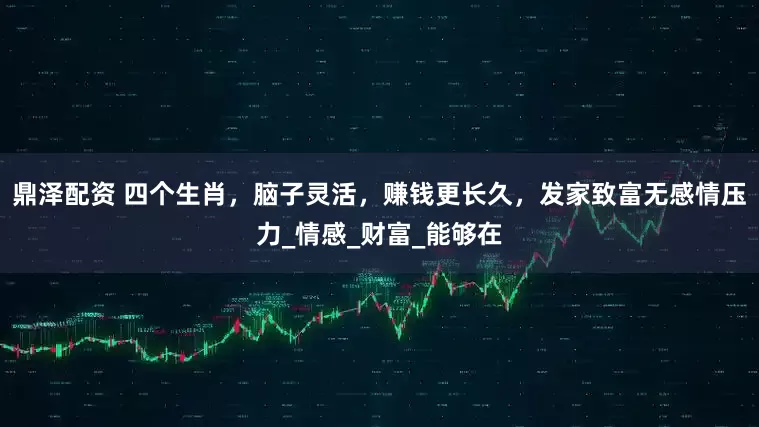 鼎泽配资 四个生肖，脑子灵活，赚钱更长久，发家致富无感情压力_情感_财富_能够在