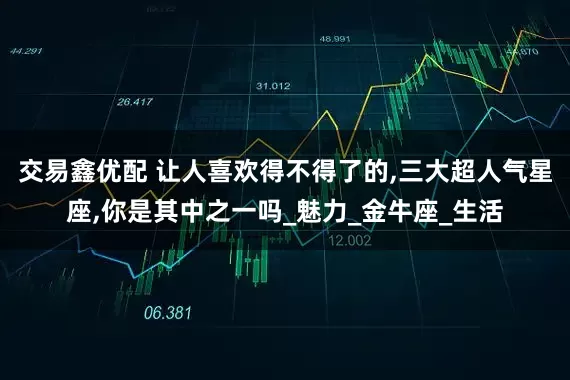 交易鑫优配 让人喜欢得不得了的,三大超人气星座,你是其中之一吗_魅力_金牛座_生活