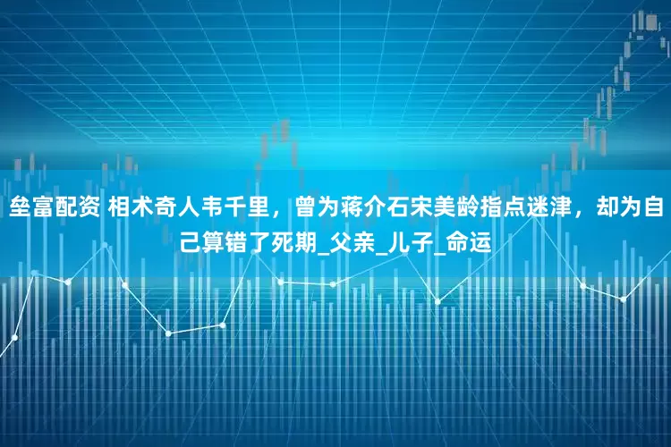 垒富配资 相术奇人韦千里，曾为蒋介石宋美龄指点迷津，却为自己算错了死期_父亲_儿子_命运