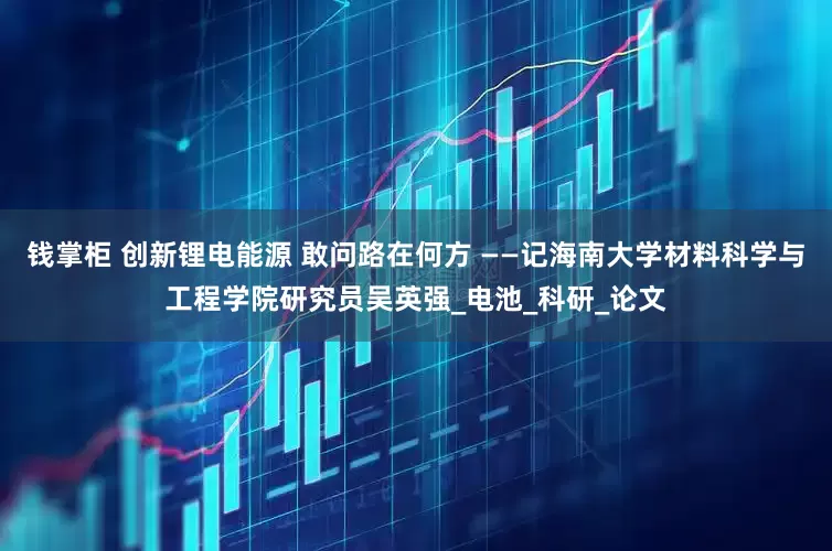 钱掌柜 创新锂电能源 敢问路在何方 ——记海南大学材料科学与工程学院研究员吴英强_电池_科研_论文