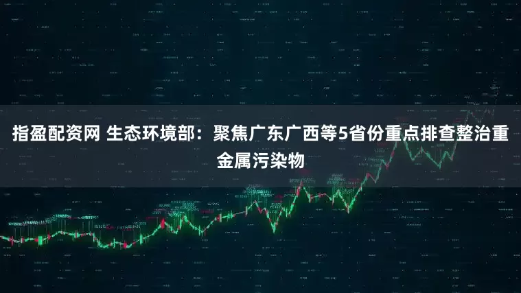指盈配资网 生态环境部：聚焦广东广西等5省份重点排查整治重金属污染物