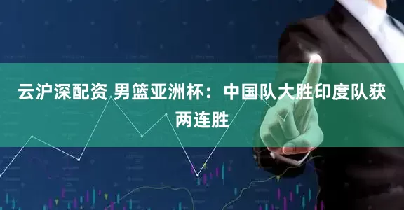 云沪深配资 男篮亚洲杯：中国队大胜印度队获两连胜
