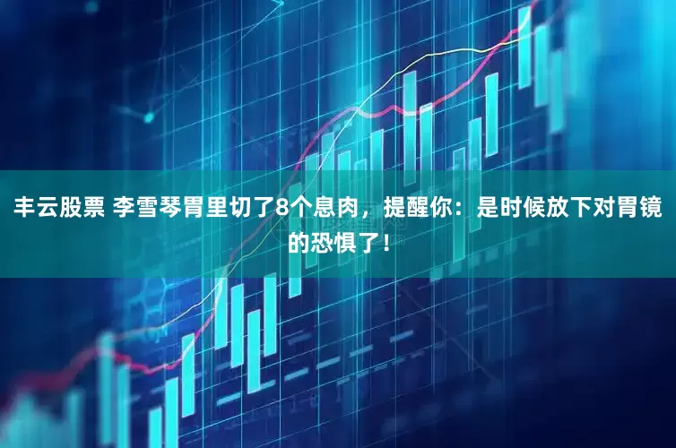 丰云股票 李雪琴胃里切了8个息肉，提醒你：是时候放下对胃镜的恐惧了！