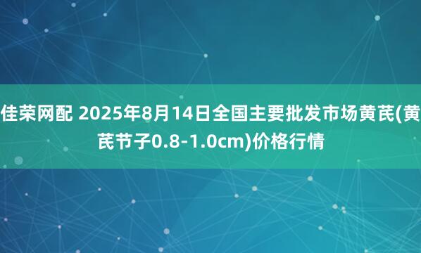 佳荣网配 2025年8月14日全国主要批发市场黄芪(黄芪节子0.8-1.0cm)价格行情