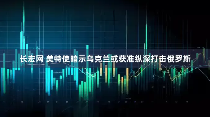 长宏网 美特使暗示乌克兰或获准纵深打击俄罗斯