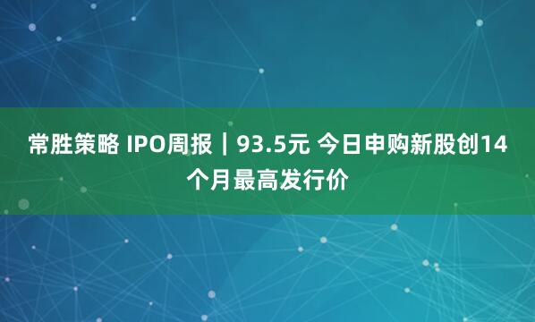 常胜策略 IPO周报｜93.5元 今日申购新股创14个月最高发行价