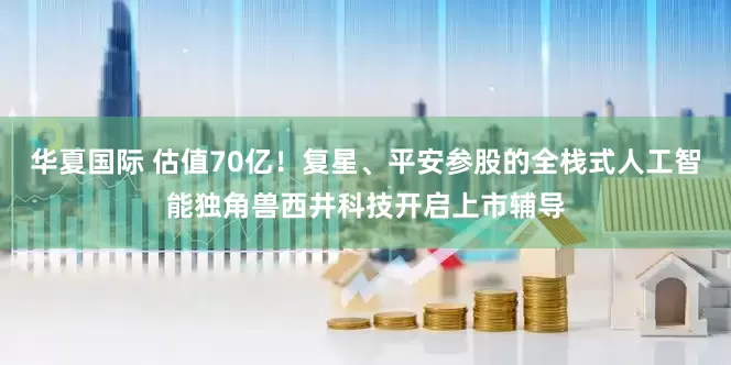 华夏国际 估值70亿！复星、平安参股的全栈式人工智能独角兽西井科技开启上市辅导