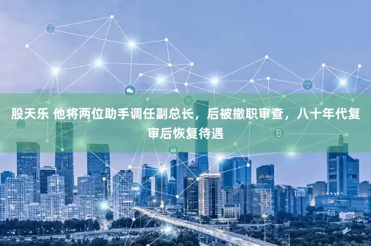 股天乐 他将两位助手调任副总长，后被撤职审查，八十年代复审后恢复待遇