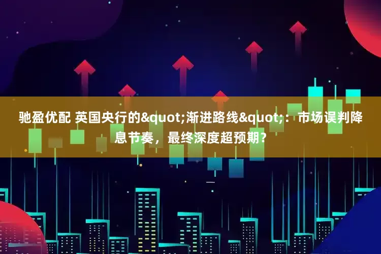 驰盈优配 英国央行的"渐进路线"：市场误判降息节奏，最终深度超预期？