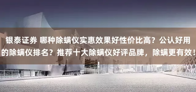 银泰证券 哪种除螨仪实惠效果好性价比高？公认好用的除螨仪排名？推荐十大除螨仪好评品牌，除螨更有效！