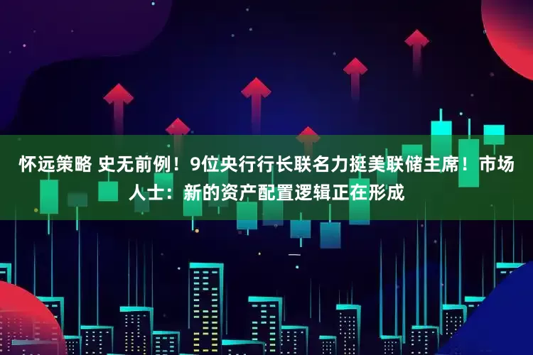 怀远策略 史无前例！9位央行行长联名力挺美联储主席！市场人士：新的资产配置逻辑正在形成