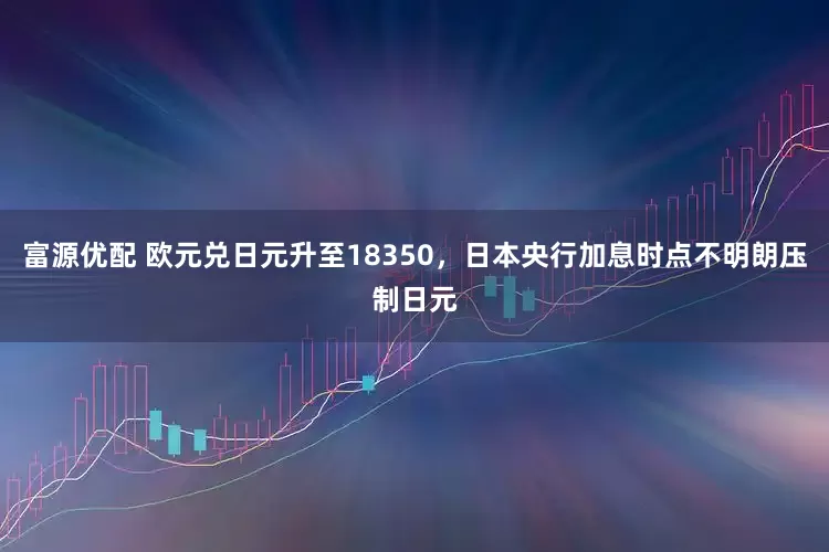 富源优配 欧元兑日元升至18350，日本央行加息时点不明朗压制日元