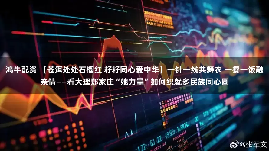 鸿牛配资 【苍洱处处石榴红 籽籽同心爱中华】一针一线共舞衣 一餐一饭融亲情——看大理郑家庄“她力量”如何织就多民族同心圆