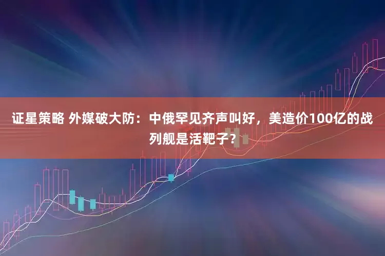 证星策略 外媒破大防：中俄罕见齐声叫好，美造价100亿的战列舰是活靶子？