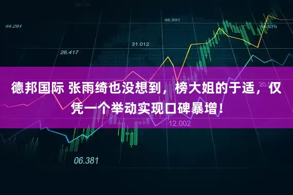 德邦国际 张雨绮也没想到，榜大姐的于适，仅凭一个举动实现口碑暴增！