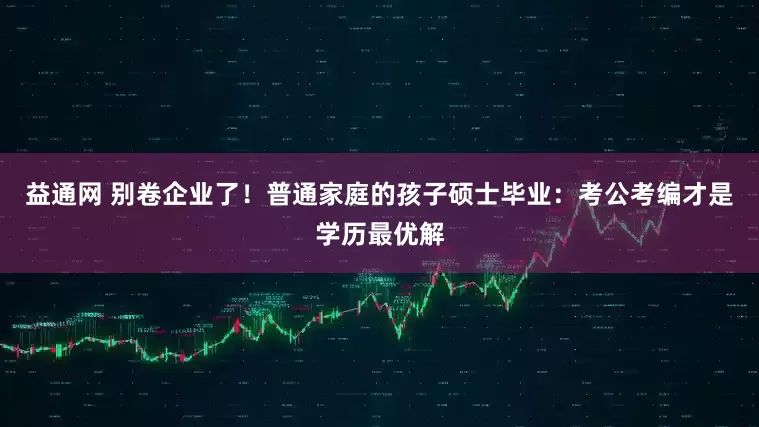 益通网 别卷企业了！普通家庭的孩子硕士毕业：考公考编才是学历最优解