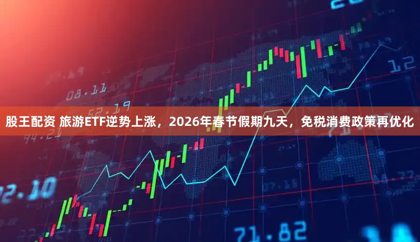 股王配资 旅游ETF逆势上涨，2026年春节假期九天，免税消费政策再优化